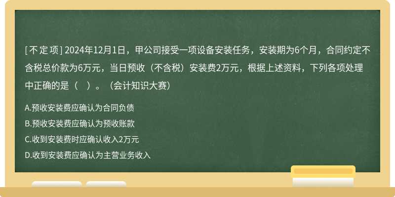 2024年12月1日，甲公司接受一項設備安裝任務，安裝期為6個月，合同約定不含稅總價款為6萬元，當日預收（不含稅）安裝費2萬元，根據上述資料，下列各項處理中正確的是（　）。（會計知識大賽）