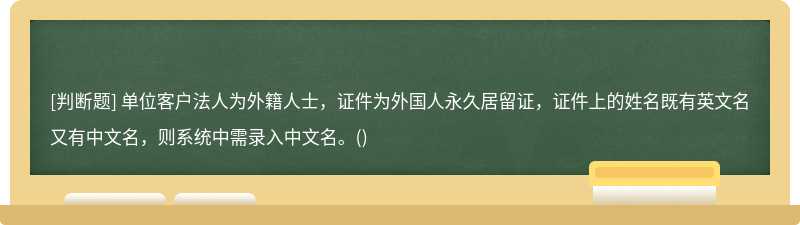 单位客户法人为外籍人士，证件为外国人永久居留证，证件上的姓名既有英文名又有中文名，则系统中需录入中文名。()