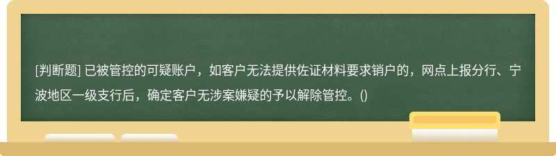 已被管控的可疑账户，如客户无法提供佐证材料要求销户的，网点上报分行、宁波地区一级支行后，确定客户无涉案嫌疑的予以解除管控。()