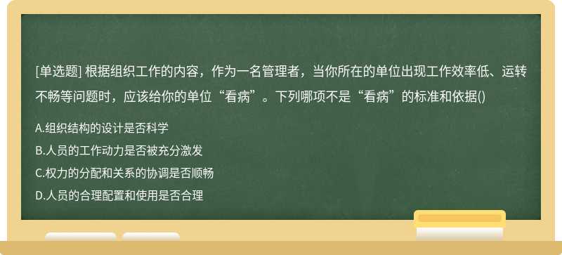 根据组织工作的内容，作为一名管理者，当你所在的单位出现工作效率低、运转不畅等问题时，应该给你的单位“看病”。下列哪项不是“看病”的标准和依据()
