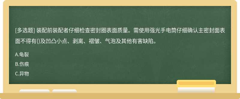裝配前裝配者仔細(xì)檢查密封圈表面質(zhì)量。需使用強(qiáng)光手電筒仔細(xì)確認(rèn)主密封面表面不得有()及凹凸小點(diǎn)、剝離、褶皺、氣泡及其他有害缺陷。