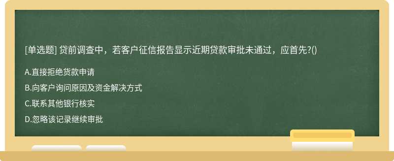 貸前調查中，若客戶征信報告顯示近期貸款審批未通過，應首先?()