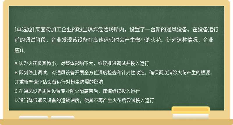 某面粉加工企業(yè)的粉塵爆炸危險(xiǎn)場(chǎng)所內(nèi)，設(shè)置了一臺(tái)新的通風(fēng)設(shè)備。在設(shè)備運(yùn)行前的調(diào)試階段，企業(yè)發(fā)現(xiàn)該設(shè)備在高速運(yùn)轉(zhuǎn)時(shí)會(huì)產(chǎn)生微小的火花。針對(duì)這種情況，企業(yè)應(yīng)()。