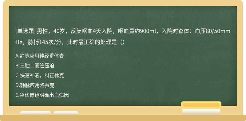男性，40歲，反復嘔血4天入院，嘔血量約900ml，入院時查體：血壓80/50mmHg，脈搏145次/分，此時最正確的處理是（）