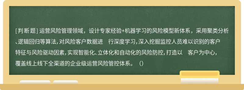 運營風險管理領域，設計專家經驗+機器學習的風險模型新體系，采用聚類分析、邏輯回歸等算法，對風險客戶數據進 行深度學習，深入挖掘監控人員難以識別的客戶特征與風險驅動因素，實現智能化、立體化和自動化的風險防控，打造以 客戶為中心，覆蓋線上線下全渠道的企業級運營風險管控體系。（）