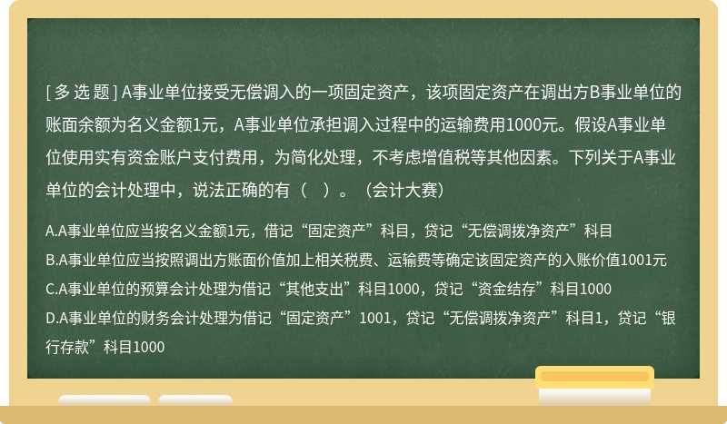 A事業(yè)單位接受無償調(diào)入的一項固定資產(chǎn)，該項固定資產(chǎn)在調(diào)出方B事業(yè)單位的賬面余額為名義金額1元，A事業(yè)單位承擔(dān)調(diào)入過程中的運(yùn)輸費(fèi)用1000元。假設(shè)A事業(yè)單位使用實(shí)有資金賬戶支付費(fèi)用，為簡化處理，不考慮增值稅等其他因素。下列關(guān)于A事業(yè)單位的會計處理中，說法正確的有（?。?。（會計大賽）