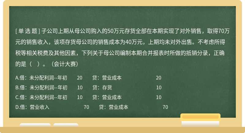 子公司上期從母公司購(gòu)入的50萬(wàn)元存貨全部在本期實(shí)現(xiàn)了對(duì)外銷售，取得70萬(wàn)元的銷售收入，該項(xiàng)存貨母公司的銷售成本為40萬(wàn)元，上期均未對(duì)外出售。不考慮所得稅等相關(guān)稅費(fèi)及其他因素，下列關(guān)于母公司編制本期合并報(bào)表時(shí)所做的抵銷分錄，正確的是（　）。（會(huì)計(jì)大賽）