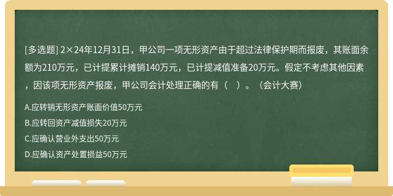 2×24年12月31日，甲公司一项无形资产由于超过法律保护期而报废，其账面余额为210万元，已计提累计摊销140万元，已计提减值准备20万元。假定不考虑其他因素，因该项无形资产报废，甲公司会计处理正确的有（　）。（会计大赛）