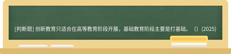 创新教育只适合在高等教育阶段开展，基础教育阶段主要是打基础。（）(2025)