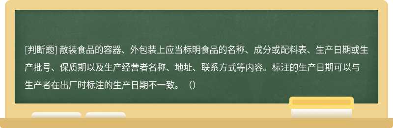 散装食品的容器、外包装上应当标明食品的名称、成分或配料表、生产日期或生产批号、保质期以及生产经营者名称、地址、联系方式等内容。标注的生产日期可以与生产者在出厂时标注的生产日期不一致。（）