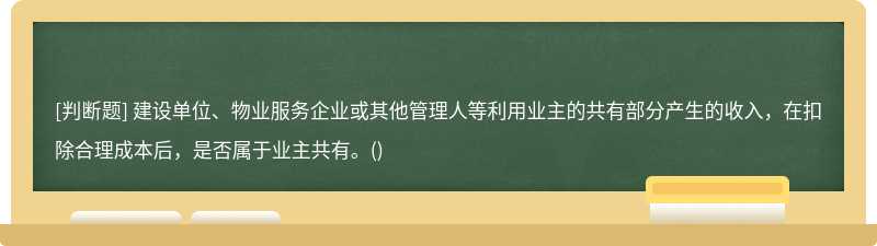建设单位、物业服务企业或其他管理人等利用业主的共有部分产生的收入，在扣除合理成本后，是否属于业主共有。()