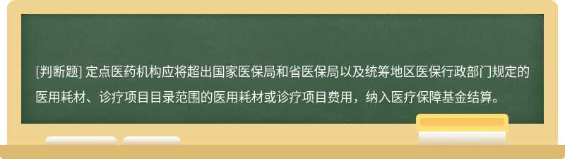 定点医药机构应将超出国家医保局和省医保局以及统筹地区医保行政部门规定的医用耗材、诊疗项目目录范围的医用耗材或诊疗项目费用，纳入医疗保障基金结算。