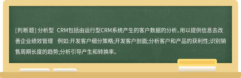 分析型 CRM包括由运行型CRM系统产生的客户数据的分析，用以提供信息去改善企业绩效管理 例如:开发客户细分策略;开发客户剖面;分析客户和产品的获利性;识别销售周期长度的趋势;分析引导产生和转换率。