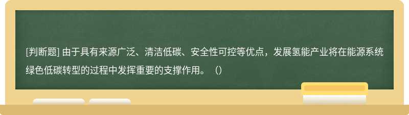 由于具有来源广泛、清洁低碳、安全性可控等优点，发展氢能产业将在能源系统绿色低碳转型的过程中发挥重要的支撑作用。（）