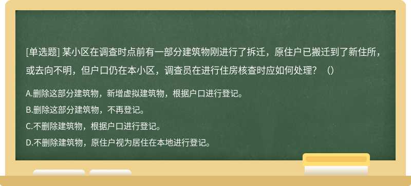 某小区在调查时点前有一部分建筑物刚进行了拆迁，原住户已搬迁到了新住所，或去向不明，但户口仍在本小区，调查员在进行住房核查时应如何处理？（）