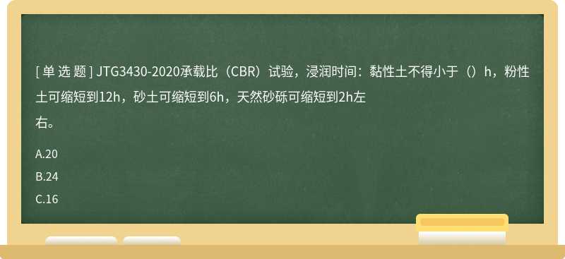 JTG3430-2020承载比（CBR）试验，浸润时间：黏性土不得小于（）h，粉性土可缩短到12h，砂土可缩短到6h，天然砂砾可缩短到2h左右。