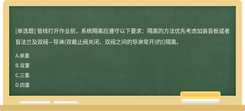 管线打开作业前，系统隔离应遵守以下要求：隔离的方法优先考虑加装盲板或者盲法兰及双阀—导淋(双截止阀关闭、双阀之间的导淋常开)的()隔离。