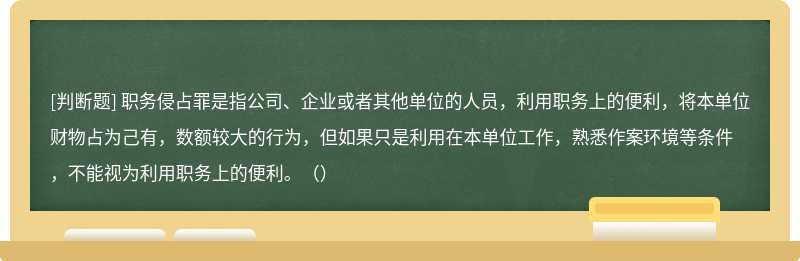 职务侵占罪是指公司、企业或者其他单位的人员，利用职务上的便利，将本单位财物占为己有，数额较大的行为，但如果只是利用在本单位工作，熟悉作案环境等条件，不能视为利用职务上的便利。（）