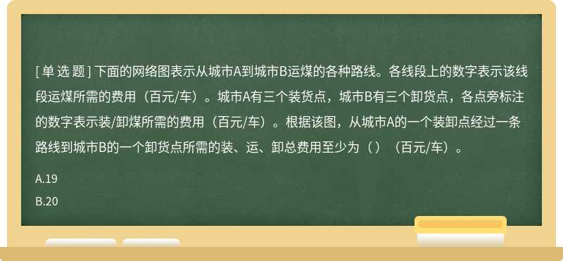 下面的网络图表示从城市A到城市B运煤的各种路线。各线段上的数字表示该线段运煤所需的费用（百元/车）。城市A有三个装货点，城市B有三个卸货点，各点旁标注的数字表示装/卸煤所需的费用（百元/车）。根据该图，从城市A的一个装卸点经过一条路线到城市B的一个卸货点所需的装、运、卸总费用至少为（ ）（百元/车）。