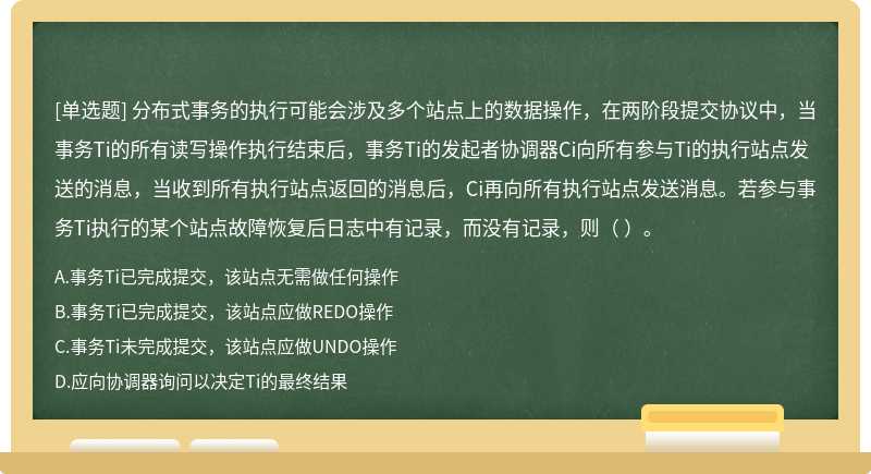 分布式事务的执行可能会涉及多个站点上的数据操作，在两阶段提交协议中，当事务Ti的所有读写操作执行结束后，事务Ti的发起者协调器Ci向所有参与Ti的执行站点发送的消息，当收到所有执行站点返回的消息后，Ci再向所有执行站点发送消息。若参与事务Ti执行的某个站点故障恢复后日志中有记录，而没有记录，则（ ）。