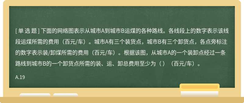 下面的网络图表示从城市A到城市B运煤的各种路线。各线段上的数字表示该线段运煤所需的费用（百元/车）。城市A有三个装货点，城市B有三个卸货点，各点旁标注的数字表示装/卸煤所需的费用（百元/车）。根据该图，从城市A的一个装卸点经过一条路线到城市B的一个卸货点所需的装、运、卸总费用至少为（ ）（百元/车）。
