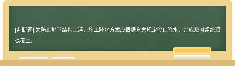 为防止地下结构上浮，施工降水方案应根据方案规定停止降水，并应及时组织顶板覆土。