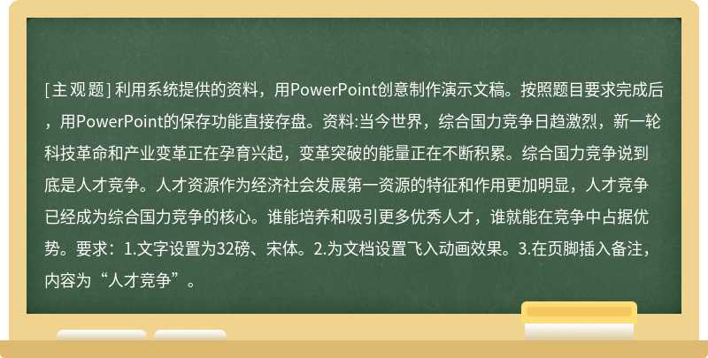 利用系统提供的资料，用PowerPoint创意制作演示文稿。按照题目要求完成后，用PowerPoint的保存功能直接存盘。资料:当今世界，综合国力竞争日趋激烈，新一轮科技革命和产业变革正在孕育兴起，变革突破的能量正在不断积累。综合国力竞争说到底是人才竞争。人才资源作为经济社会发展第一资源的特征和作用更加明显，人才竞争已经成为综合国力竞争的核心。谁能培养和吸引更多优秀人才，谁就能在竞争中占据优势。要求：1.文字设置为32磅、宋体。2.为文档设置飞入动画效果。3.在页脚插入备注，内容为“人才竞争”。