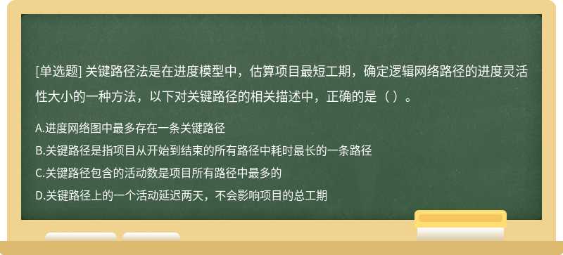 关键路径法是在进度模型中，估算项目最短工期，确定逻辑网络路径的进度灵活性大小的一种方法，以下对关键路径的相关描述中，正确的是（ ）。