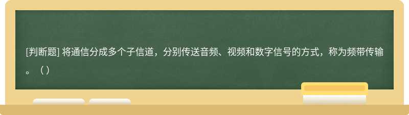 将通信分成多个子信道，分别传送音频、视频和数字信号的方式，称为频带传输。（ ）