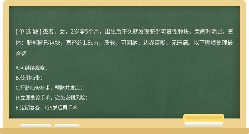 患者，女，2岁零5个月，出生后不久就发现脐部可复性肿块，哭闹时明显，查体：脐部圆形包块，直径约1.8cm，质软，可回纳，边界清晰，无压痛。以下哪项处理最合适